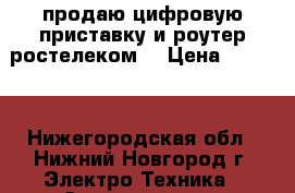 продаю цифровую приставку и роутер“ростелеком“ › Цена ­ 2 000 - Нижегородская обл., Нижний Новгород г. Электро-Техника » Электроника   